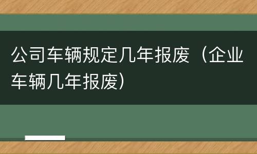 公司车辆规定几年报废（企业车辆几年报废）