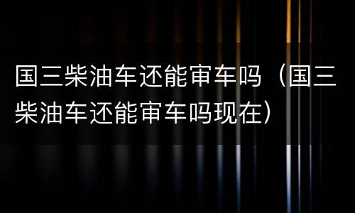 国三柴油车还能审车吗（国三柴油车还能审车吗现在）