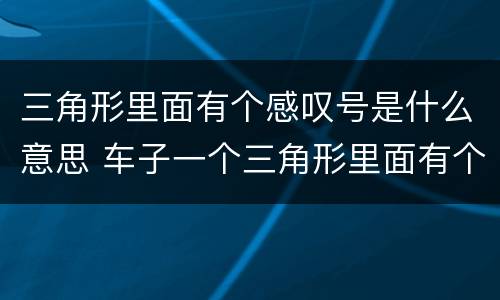 三角形里面有个感叹号是什么意思 车子一个三角形里面有个感叹号是什么意思