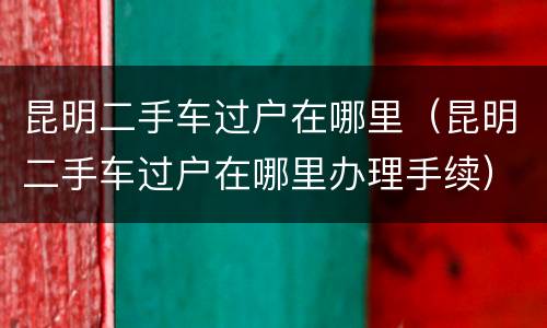 昆明二手车过户在哪里（昆明二手车过户在哪里办理手续）