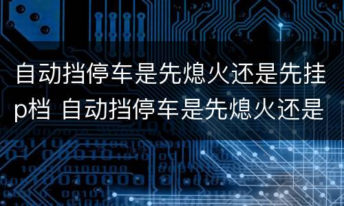 自动挡停车是先熄火还是先挂p档 自动挡停车是先熄火还是先挂p档位