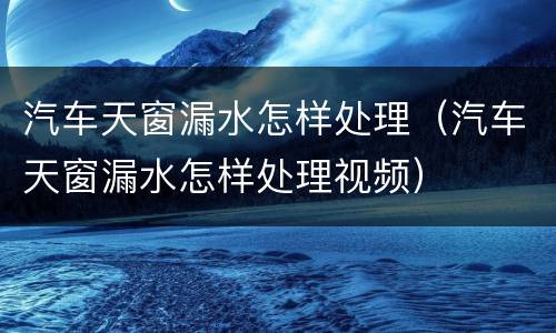 汽车天窗漏水怎样处理（汽车天窗漏水怎样处理视频）