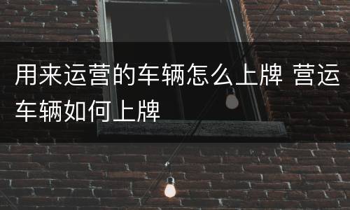 用来运营的车辆怎么上牌 营运车辆如何上牌