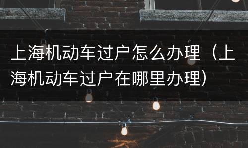 上海机动车过户怎么办理（上海机动车过户在哪里办理）