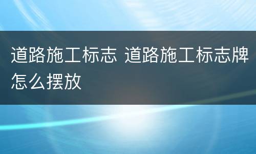 道路施工标志 道路施工标志牌怎么摆放