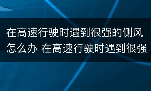 在高速行驶时遇到很强的侧风怎么办 在高速行驶时遇到很强的侧风怎么办视频