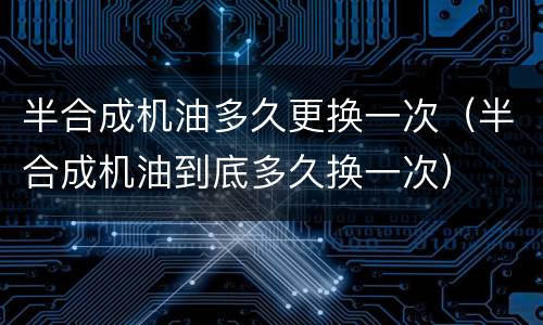 半合成机油多久更换一次（半合成机油到底多久换一次）