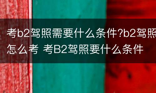 考b2驾照需要什么条件?b2驾照怎么考 考B2驾照要什么条件