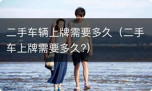 二手车辆上牌需要多久（二手车上牌需要多久?）