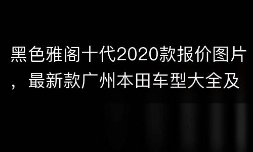 黑色雅阁十代2020款报价图片，最新款广州本田车型大全及价格
