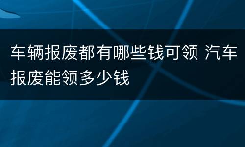 车辆报废都有哪些钱可领 汽车报废能领多少钱