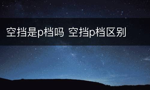 空挡是p档吗 空挡p档区别