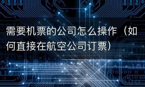 需要机票的公司怎么操作（如何直接在航空公司订票）