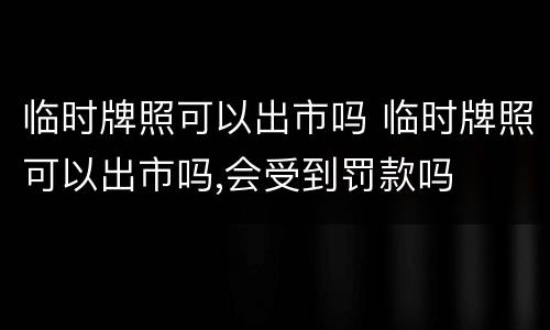 临时牌照可以出市吗 临时牌照可以出市吗,会受到罚款吗
