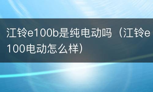 江铃e100b是纯电动吗（江铃e100电动怎么样）