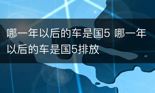 哪一年以后的车是国5 哪一年以后的车是国5排放