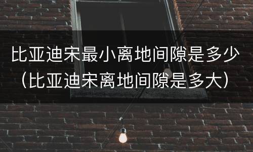 比亚迪宋最小离地间隙是多少（比亚迪宋离地间隙是多大）