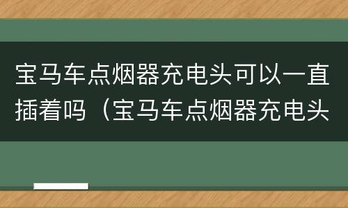 宝马车点烟器充电头可以一直插着吗（宝马车点烟器充电头可以一直插着吗）