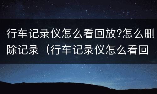 行车记录仪怎么看回放?怎么删除记录（行车记录仪怎么看回放?怎么删除记录呢）