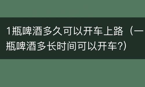 1瓶啤酒多久可以开车上路（一瓶啤酒多长时间可以开车?）
