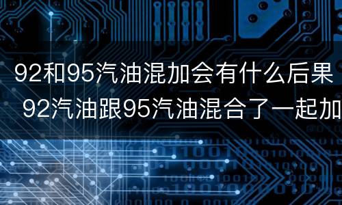 92和95汽油混加会有什么后果 92汽油跟95汽油混合了一起加可以吗