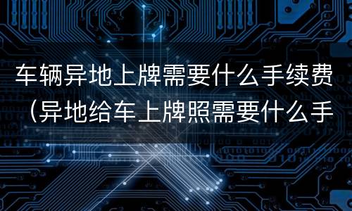 车辆异地上牌需要什么手续费（异地给车上牌照需要什么手续费）