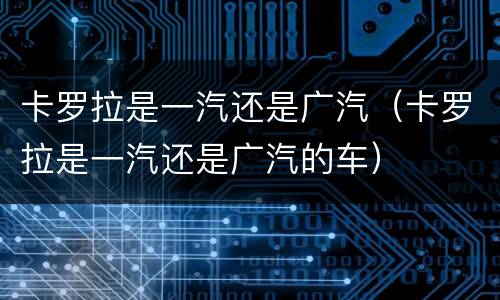 卡罗拉是一汽还是广汽（卡罗拉是一汽还是广汽的车）