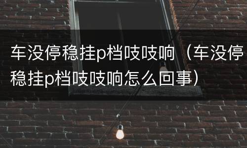 车没停稳挂p档吱吱响（车没停稳挂p档吱吱响怎么回事）