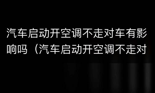 汽车启动开空调不走对车有影响吗（汽车启动开空调不走对车有影响吗怎么回事）