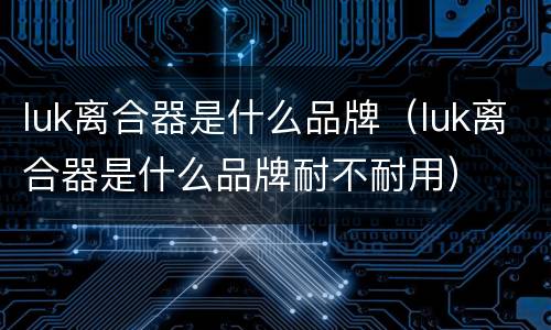 luk离合器是什么品牌（luk离合器是什么品牌耐不耐用）