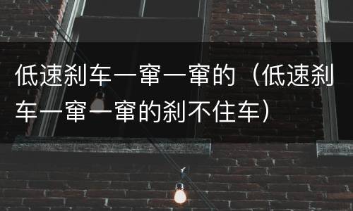 低速刹车一窜一窜的（低速刹车一窜一窜的刹不住车）