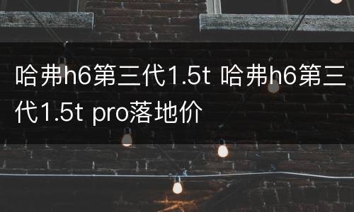 哈弗h6第三代1.5t 哈弗h6第三代1.5t pro落地价