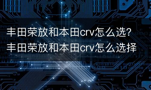 丰田荣放和本田crv怎么选？ 丰田荣放和本田crv怎么选择