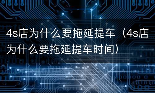 4s店为什么要拖延提车（4s店为什么要拖延提车时间）