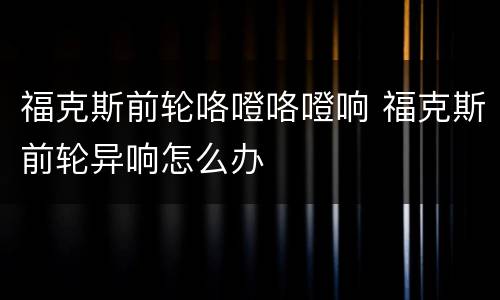 福克斯前轮咯噔咯噔响 福克斯前轮异响怎么办