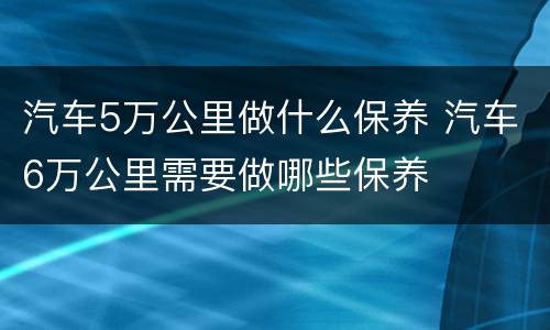 汽车5万公里做什么保养 汽车6万公里需要做哪些保养