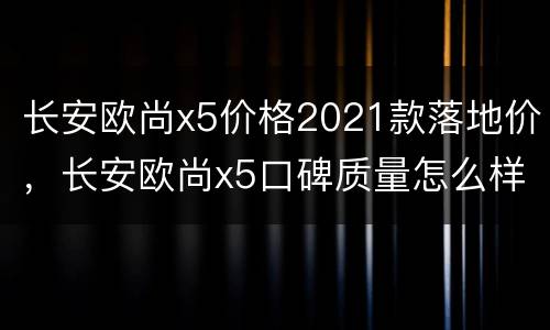 长安欧尚x5价格2021款落地价，长安欧尚x5口碑质量怎么样