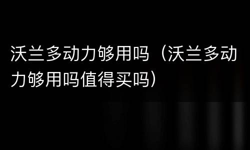 沃兰多动力够用吗（沃兰多动力够用吗值得买吗）