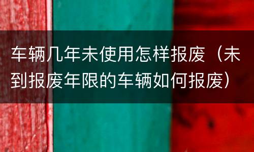 车辆几年未使用怎样报废（未到报废年限的车辆如何报废）