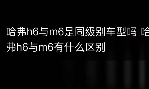 哈弗h6与m6是同级别车型吗 哈弗h6与m6有什么区别