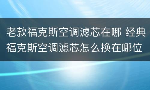 老款福克斯空调滤芯在哪 经典福克斯空调滤芯怎么换在哪位置
