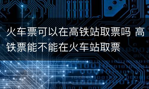 火车票可以在高铁站取票吗 高铁票能不能在火车站取票