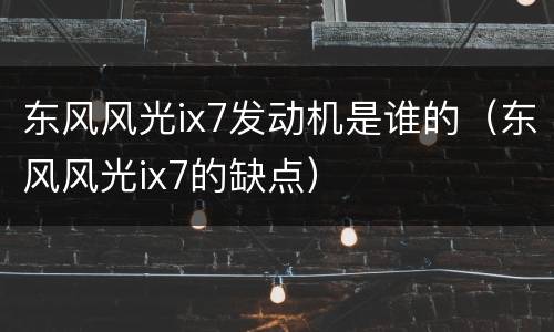 东风风光ix7发动机是谁的（东风风光ix7的缺点）