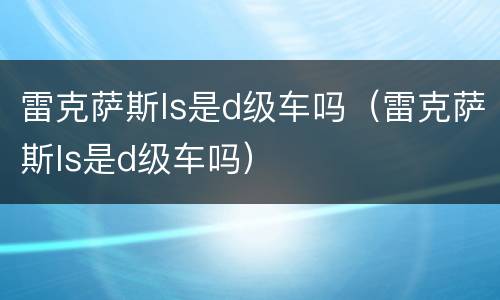 雷克萨斯ls是d级车吗（雷克萨斯ls是d级车吗）