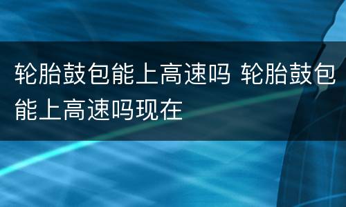 轮胎鼓包能上高速吗 轮胎鼓包能上高速吗现在