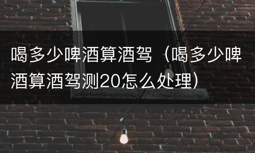 喝多少啤酒算酒驾（喝多少啤酒算酒驾测20怎么处理）