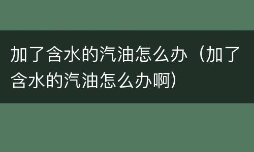 加了含水的汽油怎么办（加了含水的汽油怎么办啊）