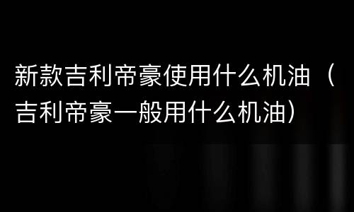 新款吉利帝豪使用什么机油（吉利帝豪一般用什么机油）