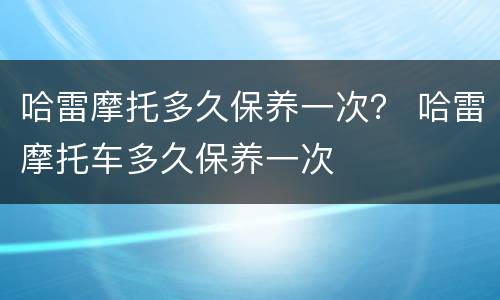 哈雷摩托多久保养一次？ 哈雷摩托车多久保养一次
