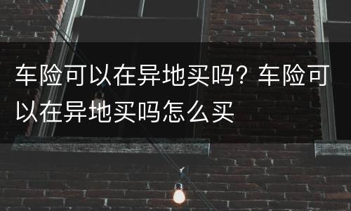 车险可以在异地买吗? 车险可以在异地买吗怎么买
